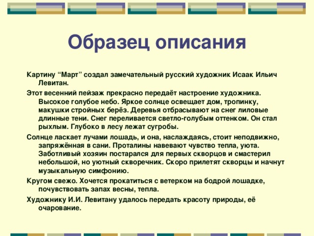 Образец описания Картину “Март” создал замечательный русский художник Исаак Ильич Левитан. Этот весенний пейзаж прекрасно передаёт настроение художника. Высокое голубое небо. Яркое солнце освещает дом, тропинку, макушки стройных берёз. Деревья отбрасывают на снег лиловые длинные тени. Снег переливается светло-голубым оттенком. Он стал рыхлым. Глубоко в лесу лежат сугробы. Солнце ласкает лучами лошадь, и она, наслаждаясь, стоит неподвижно, запряжённая в сани. Проталины навевают чувство тепла, уюта. Заботливый хозяин постарался для первых скворцов и смастерил небольшой, но уютный скворечник. Скоро прилетят скворцы и начнут музыкальную симфонию. Кругом свежо. Хочется прокатиться с ветерком на бодрой лошадке, почувствовать запах весны, тепла. Художнику И.И. Левитану удалось передать красоту природы, её очарование.