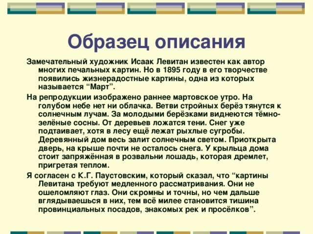 Образец описания Замечательный художник Исаак Левитан известен как автор многих печальных картин. Но в 1895 году в его творчестве появились жизнерадостные картины, одна из которых называется “Март”. На репродукции изображено раннее мартовское утро. На голубом небе нет ни облачка. Ветви стройных берёз тянутся к солнечным лучам. За молодыми берёзками виднеются тёмно-зелёные сосны. От деревьев ложатся тени. Снег уже подтаивает, хотя в лесу ещё лежат рыхлые сугробы. Деревянный дом весь залит солнечным светом. Приоткрыта дверь, на крыше почти не осталось снега. У крыльца дома стоит запряжённая в розвальни лошадь, которая дремлет, пригретая теплом. Я согласен с К.Г. Паустовским, который сказал, что “картины Левитана требуют медленного рассматривания. Они не ошеломляют глаз. Они скромны и точны, но чем дальше вглядываешься в них, тем всё милее становится тишина провинциальных посадов, знакомых рек и просёлков”.