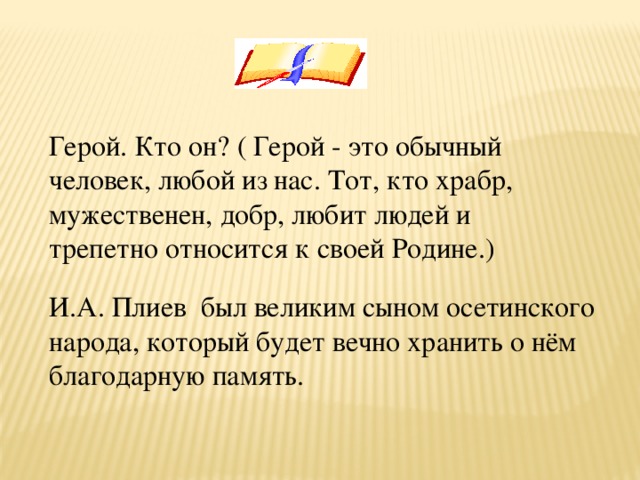   Герой. Кто он? ( Герой - это обычный человек, любой из нас. Тот, кто храбр, мужественен, добр, любит людей и трепетно относится к своей Родине.) И.А. Плиев  был великим сыном осетинского народа, который будет вечно хранить о нём благодарную память.  