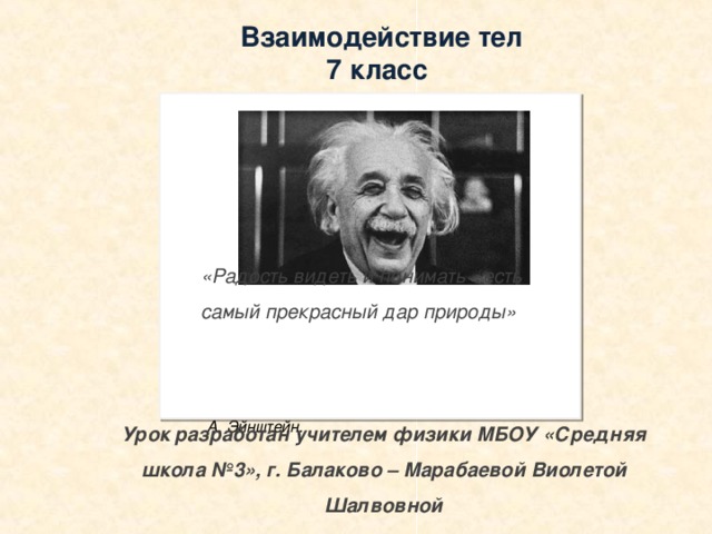 Взаимодействие тел 7 класс «Радость видеть и понимать - есть самый прекрасный дар природы»  А. Эйнштейн.    Урок разработан учителем физики МБОУ «Средняя школа №3», г. Балаково – Марабаевой Виолетой Шалвовной