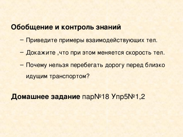 Обобщение и контроль знаний Приведите примеры взаимодействующих тел. Докажите ,что при этом меняется скорость тел. Почему нельзя перебегать дорогу перед близко идущим транспортом? Приведите примеры взаимодействующих тел. Докажите ,что при этом меняется скорость тел. Почему нельзя перебегать дорогу перед близко идущим транспортом? Домашнее задание пар№18 Упр5№1,2