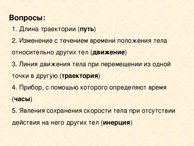 Вопросы: 1. Длина траектории ( путь ) 2. Изменение с течением времени положения тела относительно других тел ( движение ) 3. Линия движения тела при перемещении из одной точки в другую ( траектория ) 4. Прибор, с помощью которого определяют время ( часы ) 5. Явления сохранения скорости тела при отсутствии действия на него других тел ( инерция )