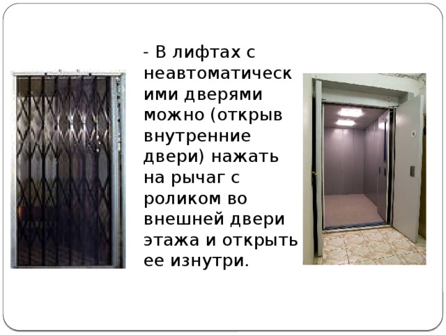 - В лифтах с неавтоматическими дверями можно (открыв внутренние двери) нажать на рычаг с роликом во внешней двери этажа и открыть ее изнутри.