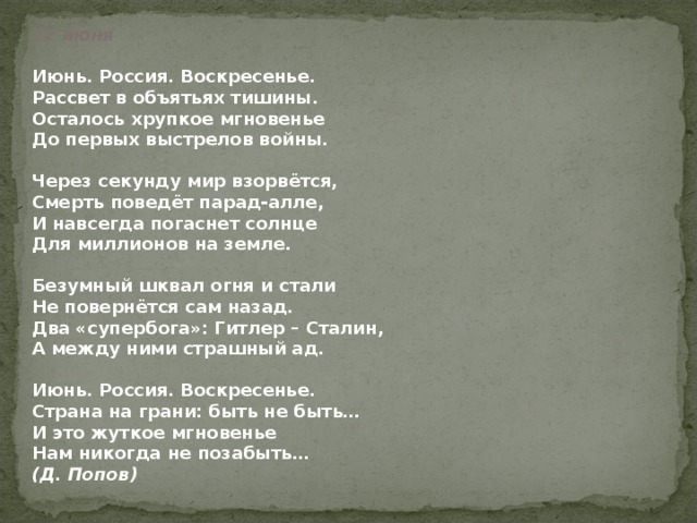 22 июня     Июнь. Россия. Воскресенье.  Рассвет в объятьях тишины.  Осталось хрупкое мгновенье  До первых выстрелов войны.   Через секунду мир взорвётся,  Смерть поведёт парад-алле,  И навсегда погаснет солнце  Для миллионов на земле.   Безумный шквал огня и стали  Не повернётся сам назад.  Два «супербога»: Гитлер – Сталин,  А между ними страшный ад.   Июнь. Россия. Воскресенье.  Страна на грани: быть не быть…  И это жуткое мгновенье  Нам никогда не позабыть…  (Д. Попов)