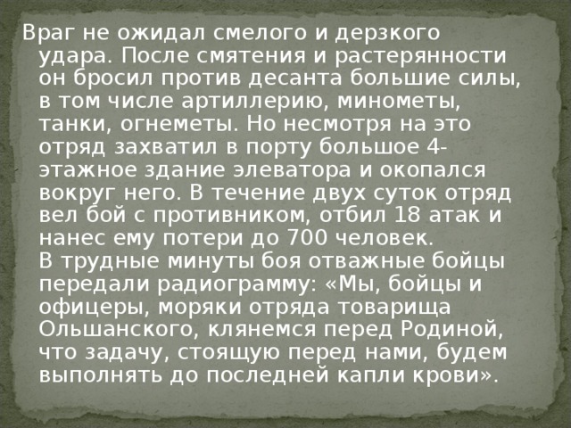 Враг не ожидал смелого и дерзкого удара. После смятения и растерянности он бросил против десанта большие силы, в том числе артиллерию, минометы, танки, огнеметы. Но несмотря на это отряд захватил в порту большое 4-этажное здание элеватора и окопался вокруг него. В течение двух суток отряд вел бой с противником, отбил 18 атак и нанес ему потери до 700 человек.  В трудные минуты боя отважные бойцы передали радиограмму: «Мы, бойцы и офицеры, моряки отряда товарища Ольшанского, клянемся перед Родиной, что задачу, стоящую перед нами, будем выполнять до последней капли крови».