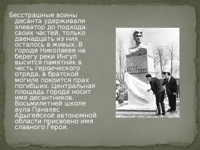 Бесстрашные воины десанта удерживали элеватор до подхода своих частей, только двенадцать из них осталось в живых. В городе Николаеве на берегу реки Ингул высится памятник в честь героического отряда, в братской могиле покоится прах погибших. Центральная площадь города носит имя десантников. Восьмилетней школе аула Панахес Адыгейской автономной области присвоено имя славного Героя.