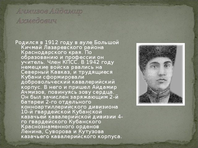 Родился в 1912 году в ауле Большой Кичмай Лазаревского района Краснодарского края. По образованию и профессии он учитель. Член КПСС. В 1942 году немецкие войска рвались на Северный Кавказ, и трудящиеся Кубани сформировали добровольческий кавалерийский корпус. В него и пришел Айдамир Ачмизов, повинуясь зову сердца. Он был зачислен заряжающим 2-й батареи 2-го отдельного конноартиллерийского дивизиона 10-й гвардейской Кубанской казачьей кавалерийской дивизии 4-го гвардейского Кубанского Краснознаменного орденов Ленина, Суворова и Кутузова казачьего кавалерийского корпуса.