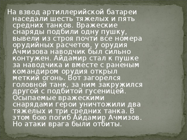 На взвод артиллерийской батареи наседали шесть тяжелых и пять средних танков. Вражеские снаряды подбили одну пушку, вывели из строя почти все номера орудийных расчетов, у орудия Ачмизова наводчик был сильно контужен. Айдамир стал к пушке за наводчика и вместе с раненым командиром орудия открыл меткий огонь. Вот загорелся головной танк, за ним закружился другой с подбитой гусеницей. Осыпаемые вражескими снарядами герои уничтожили два тяжелых и три средних танка. В этом бою погиб Айдамир Ачмизов. Но атаки врага были отбиты.