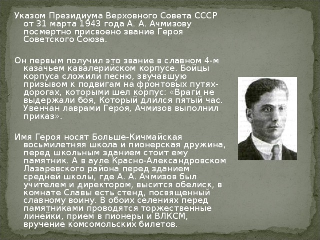 Указом Президиума Верховного Совета СССР от 31 марта 1943 года А. А. Ачмизову посмертно присвоено звание Героя Советского Союза. Он первым получил это звание в славном 4-м казачьем кавалерийском корпусе. Бойцы корпуса сложили песню, звучавшую призывом к подвигам на фронтовых путях-дорогах, которыми шел корпус: «Враги не выдержали боя, Который длился пятый час. Увенчан лаврами Героя, Ачмизов выполнил приказ». Имя Героя носят Больше-Кичмайская восьмилетняя школа и пионерская дружина, перед школьным зданием стоит ему памятник. А в ауле Красно-Александровском Лазаревского района перед зданием средней школы, где А. А. Ачмизов был учителем и директором, высится обелиск, в комнате Славы есть стенд, посвященный славному воину. В обоих селениях перед памятниками проводятся торжественные линейки, прием в пионеры и ВЛКСМ, вручение комсомольских билетов.