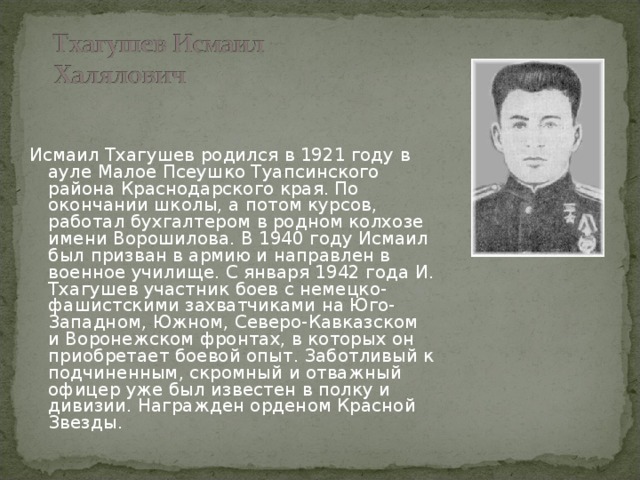 Исмаил Тхагушев родился в 1921 году в ауле Малое Псеушко Туапсинского района Краснодарского края. По окончании школы, а потом курсов, работал бухгалтером в родном колхозе имени Ворошилова. В 1940 году Исмаил был призван в армию и направлен в военное училище. С января 1942 года И. Тхагушев участник боев с немецко-фашистскими захватчиками на Юго-Западном, Южном, Северо-Кавказском и Воронежском фронтах, в которых он приобретает боевой опыт. Заботливый к подчиненным, скромный и отважный офицер уже был известен в полку и дивизии. Награжден орденом Красной Звезды.