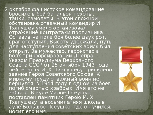 2 октября фашистское командование бросило в бой батальон пехоты, танки, самолеты. В этой сложной обстановке отважный командир И. Тхагушев умело организовал отражение контратаки противника. Оставив на поле боя более двух рот, враг отступил. Высоту удержали, путь для наступления советских войск был открыт. За мужество, геройство в боях при форсировании Днепра Указом Президиума Верховного Совета СССР от 25 октября 1943 года лейтенанту И. X. Тхагушеву присвоено звание Героя Советского Союза. К мирному труду отважный воин не вернулся: в 1944 году в одном из боев погиб смертью храбрых. Имя его не забыто. В ауле Малое Псеушко поставлен памятник Герою И. X. Тхагушеву, а восьмилетняя школа в ауле Большое Псеушко, где он учился, носит его имя.