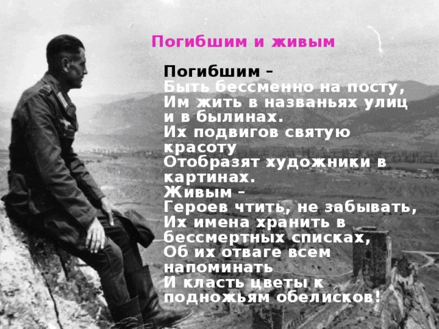 Погибшим и живым     Погибшим –  Быть бессменно на посту,  Им жить в названьях улиц и в былинах.  Их подвигов святую красоту  Отобразят художники в картинах.  Живым –  Героев чтить, не забывать,  Их имена хранить в бессмертных списках,  Об их отваге всем напоминать  И класть цветы к подножьям обелисков!