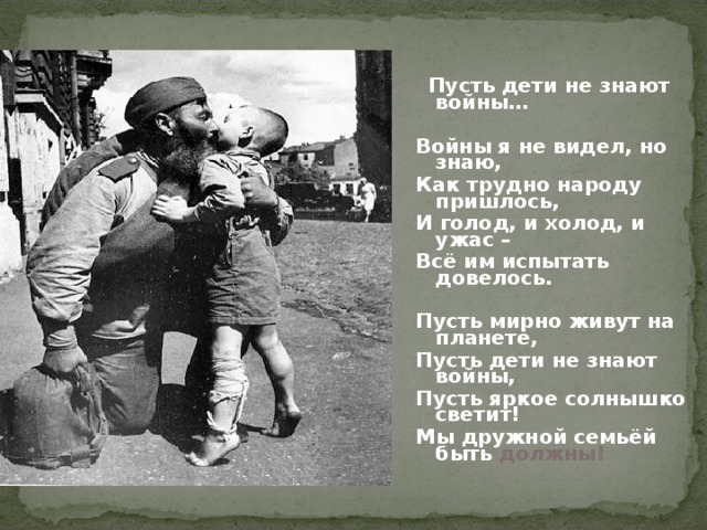 Пусть дети не знают войны…    Войны я не видел, но знаю, Как трудно народу пришлось, И голод, и холод, и ужас – Всё им испытать довелось.   Пусть мирно живут на планете, Пусть дети не знают войны, Пусть яркое солнышко светит! Мы дружной семьёй быть должны!