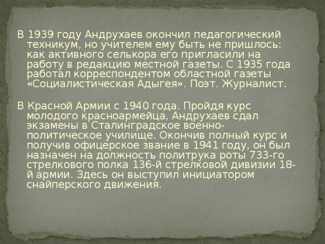 В 1939 году Андрухаев окончил педагогический техникум, но учителем ему быть не пришлось: как активного селькора его пригласили на работу в редакцию местной газеты. С 1935 года работал корреспондентом областной газеты «Социалистическая Адыгея». Поэт. Журналист.   В Красной Армии с 1940 года. Пройдя курс молодого красноармейца, Андрухаев сдал экзамены в Сталинградское военно-политическое училище. Окончив полный курс и получив офицерское звание в 1941 году, он был назначен на должность политрука роты 733-го стрелкового полка 136-й стрелковой дивизии 18-й армии. Здесь он выступил инициатором снайперского движения.