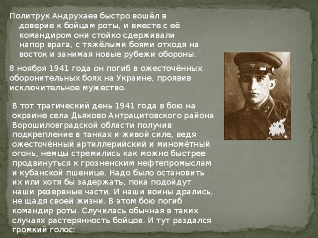 Политрук Андрухаев быстро вошёл в доверие к бойцам роты, и вместе с её командиром они стойко сдерживали напор врага, с тяжёлыми боями отходя на восток и занимая новые рубежи обороны.     8 ноября 1941 года он погиб в ожесточённых оборонительных боях на Украине, проявив исключительное мужество.     В тот трагический день 1941 года в бою на окраине села Дьяково Антрацитовского района Ворошиловградской области получив подкрепление в танках и живой силе, ведя ожесточённый артиллерийский и миномётный огонь, немцы стремились как можно быстрее продвинуться к грозненским нефтепромыслам и кубанской пшенице. Надо было остановить их или хотя бы задержать, пока подойдут наши резервные части. И наши воины дрались, не щадя своей жизни. В этом бою погиб командир роты. Случилась обычная в таких случаях растерянность бойцов. И тут раздался громкий голос: