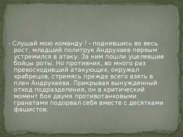 - Слушай мою команду ! - поднявшись во весь рост, младший политрук Андрухаев первым устремился в атаку. За ним пошли уцелевшие бойцы роты. Но противник, во много раз превосходивший атакующих, окружал храбрецов, стремясь прежде всего взять в плен Андрухаева. Прикрывая вынужденный отход подразделения, он в критический момент боя двумя противотанковыми гранатами подорвал себя вместе с десятками фашистов.