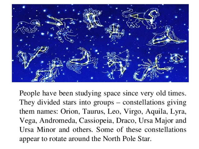People have been studying space since very old times. They divided stars into groups – constellations giving them names: Orion, Taurus, Leo, Virgo, Aquila, Lyra, Vega, Andromeda, Cassiopeia, Draco, Ursa Major and Ursa Minor and others. Some of these constellations appear to rotate around the North Pole Star.