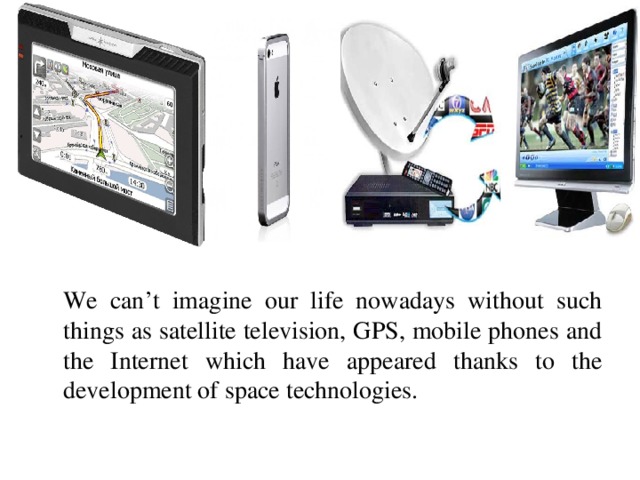 We can’t imagine our life nowadays without such things as satellite television, GPS, mobile phones and the Internet which have appeared thanks to the development of space technologies.