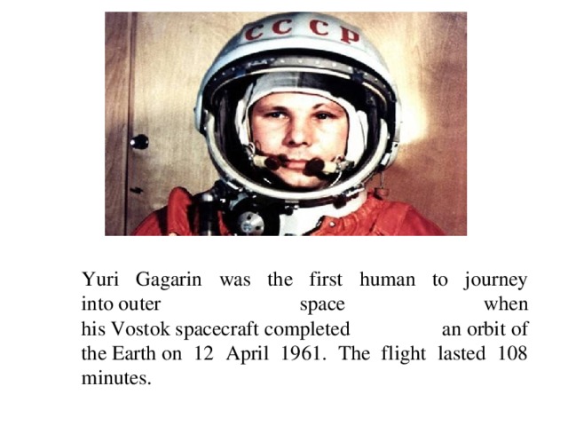 Yuri Gagarin was the first human to journey into outer space when his Vostok spacecraft completed an orbit of the Earth on 12 April 1961. The flight lasted 108 minutes.