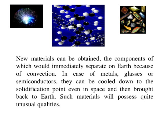 New materials can be obtained, the components of which would immediately separate on Earth because of convection. In case of metals, glasses or semiconductors, they can be cooled down to the solidification point even in space and then brought back to Earth. Such materials will possess quite unusual qualities.