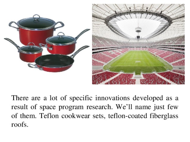 There are a lot of specific innovations developed as a result of space program research. We’ll name just few of them. Teflon cookwear sets, teflon-coated fiberglass roofs.