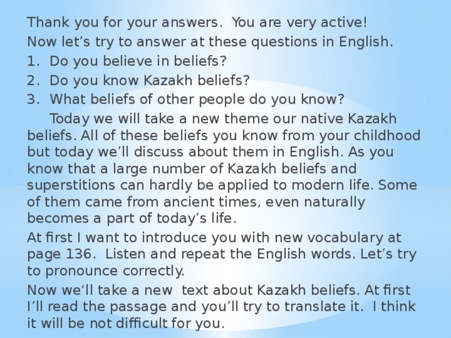 Thank you for your answers. You are very active! Now let’s try to answer at these questions in English. 1.  Do you believe in beliefs? 2.  Do you know Kazakh beliefs? 3.  What beliefs of other people do you know?   Today we will take a new theme our native Kazakh beliefs. All of these beliefs you know from your childhood but today we’ll discuss about them in English. As you know that a large number of Kazakh beliefs and superstitions can hardly be applied to modern life. Some of them came from ancient times, even naturally becomes a part of today’s life. At first I want to introduce you with new vocabulary at page 136. Listen and repeat the English words. Let’s try to pronounce correctly. Now we‘ll take a new text about Kazakh beliefs. At first I’ll read the passage and you’ll try to translate it. I think it will be not difficult for you.