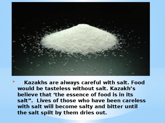 Kazakhs are always careful with salt. Food would be tasteless without salt. Kazakh’s believe that ‘the essence of food is in its salt”. Lives of those who have been careless with salt will become salty and bitter until the salt spilt by them dries out.