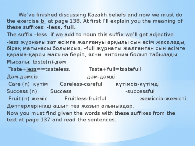 We’ve finished discussing Kazakh beliefs and now we must do the exercise b  at page 138. At first I’ll explain you the meaning of these suffixes: -less, full. The suffix –less if we add to noun this suffix we’ll get adjective -less жұрнағы зат есімге жалғануы арқылы сын есім жасалады, бірақ мағынасы болымсыз, –full жұрнағы жалғанған сын есімге қарама-қарсы мағына беріп, яғни антоним болып табылады. Мысалы: taste(n)-дәм  Taste+ less ==tasteless. Taste+full=tastefull Дәм-дәмсіз дәм-дәмді  Care (n) күтім Careless-careful күтімсіз-күтімді Success (n) Success -successful  Fruit (n) жеміс Fruitless-fruitful жеміссіз-жемісті Дәптерлерінізді ашып тез жазып алыныздар. Now you must find given the words with these suffixes from the text at page 137 and read the sentences.