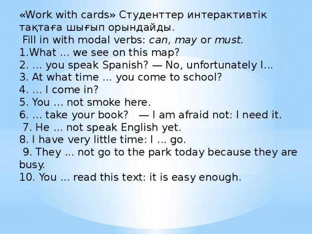 «Work with cards» Студенттер интерактивтік тақтаға шығып орындайды.  Fill in with modal verbs: can, may or must. 1.What ... we see on this map? 2. ... you speak Spanish? — No, unfortunately I... 3. At what time ... you come to school? 4. ... I come in? 5. You ... not smoke here. 6. ... take your book? — I am afraid not: I need it.  7. He ... not speak English yet. 8. I have very little time: I ... go.  9. They ... not go to the park today because they are busy. 10. You ... read this text: it is easy enough.