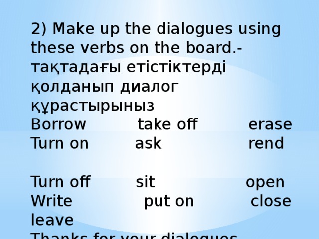2) Make up the dialogues using these verbs on the board.-тақтадағы етістіктерді қолданып диалог құрастырыныз Borrow take off erase Turn on ask rend Turn off sit open Write put on close leave Thanks for your dialogues.