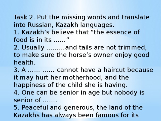 Task 2. Put the missing words and translate into Russian, Kazakh languages. 1. Kazakh’s believe that “the essence of food is in its ……” 2. Usually ………and tails are not trimmed, to make sure the horse’s owner enjoy good health. 3. A …… …… cannot have a haircut because it may hurt her motherhood, and the happiness of the child she is having. 4. One can be senior in age but nobody is senior of ……. 5. Peaceful and generous, the land of the Kazakhs has always been famous for its ……..