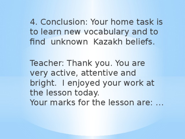4. Conclusion: Your home task is to learn new vocabulary and to find unknown Kazakh beliefs.   Teacher: Thank you. You are very active, attentive and bright. I enjoyed your work at the lesson today.  Your marks for the lesson are: …