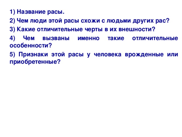 1) Название расы. 2) Чем люди этой расы схожи с людьми других рас? 3) Какие отличительные черты в их внешности? 4) Чем вызваны именно такие отличительные особенности? 5) Признаки этой расы у человека врожденные или приобретенные?