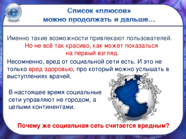 Именно такие возможности привлекают пользователей. Но не всё так красиво, как может показаться на первый взгляд. Несомненно, вред от социальной сети есть. И это не только вред здоровью , про который можно услышать в выступлениях врачей. В настоящее время социальные сети управляют не городом, а целыми континентами.  Почему же социальная сеть считается вредным?