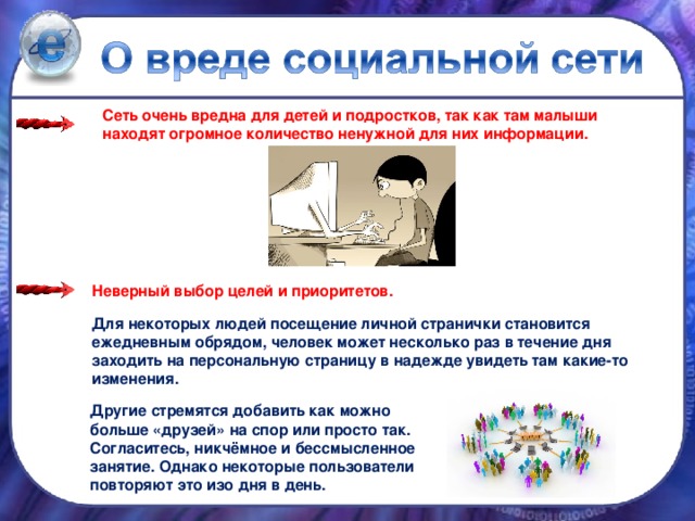 Сеть очень вредна для детей и подростков, так как там малыши находят огромное количество ненужной для них информации.   Неверный выбор целей и приоритетов. Для некоторых людей посещение личной странички становится ежедневным обрядом, человек может несколько раз в течение дня заходить на персональную страницу в надежде увидеть там какие-то изменения. Другие стремятся добавить как можно больше «друзей» на спор или просто так. Согласитесь, никчёмное и бессмысленное занятие. Однако некоторые пользователи повторяют это изо дня в день.