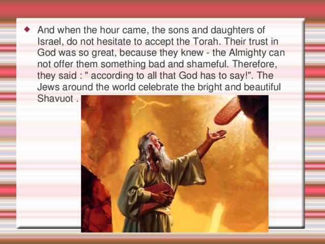 And when the hour came, the sons and daughters of Israel, do not hesitate to accept the Torah. Their trust in God was so great, because they knew - the Almighty can not offer them something bad and shameful. Therefore, they said : 