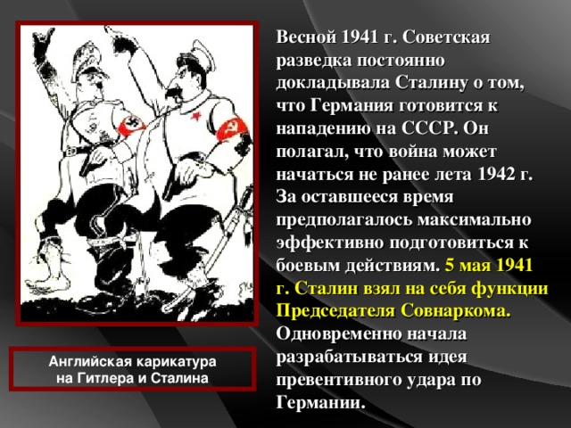 Весной 1941 г. Советская разведка постоянно докладывала Сталину о том, что Германия готовится к нападению на СССР. Он полагал, что война может начаться не ранее лета 1942 г. За оставшееся время предполагалось максимально эффективно подготовиться к боевым действиям. 5 мая 1941 г. Сталин взял на себя функции Председателя Совнаркома. Одновременно начала разрабатываться идея превентивного удара по Германии. Английская карикатура на Гитлера и Сталина