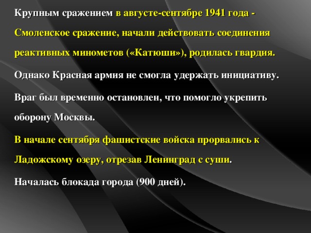 Крупным сражением в  августе-сентябре 1941 года - Смоленское сражение, начали действовать соединения реактивных минометов («Катюши»), родилась гвардия. Однако Красная армия не смогла удержать инициативу. Враг был временно остановлен, что помогло укрепить оборону Москвы. В начале сентября фашистские войска прорвались к Ладожскому озеру, отрезав Ленинград с суши . Началась блокада города (900 дней).