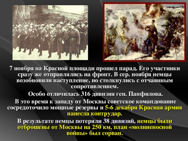 7 ноября на Красной площади прошел парад. Его участники сразу же отправлялись на фронт. В сер. ноября немцы возобновили наступление, но столкнулись с отчаянным сопротивлением.  Особо отличилась 316 дивизия ген. Панфилова.  В это время к западу от Москвы советское командование сосредоточило мощные резервы и 5-6 декабря Красная армия нанесла контрудар. В результате немцы потеряли 38 дивизий, немцы  были отброшены от Москвы на 250 км, план «молниеносной войны» был сорван.