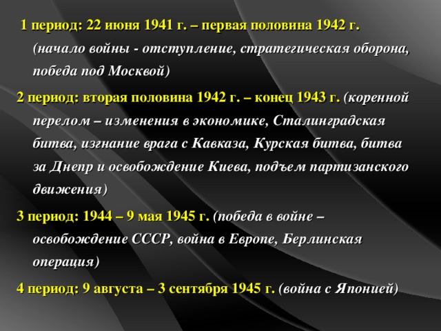1 период: 22 июня 1941 г. – первая половина 1942 г.  (начало войны - отступление, стратегическая оборона, победа под Москвой) 2 период: вторая половина 1942 г. – конец 1943 г.  (коренной перелом – изменения в экономике, Сталинградская битва, изгнание врага с Кавказа, Курская битва, битва за Днепр и освобождение Киева, подъем партизанского движения) 3 период: 1944 – 9 мая 1945 г.  (победа в войне – освобождение СССР, война в Европе, Берлинская операция) 4 период:  9 августа – 3 сентября 1945 г.  (война с Японией)