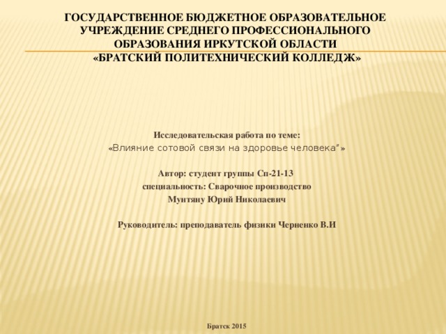 Государственное бюджетное образовательное  учреждение среднего профессионального  образования Иркутской области  «Братский политехнический колледж»   Исследовательская работа по теме: « Влияние сотовой связи на здоровье человека” » Автор: студент группы Сп-21-13 специальность: Сварочное производство Мунтяну Юрий Николаевич  Руководитель: преподаватель физики Черненко В.И        Братск 2015