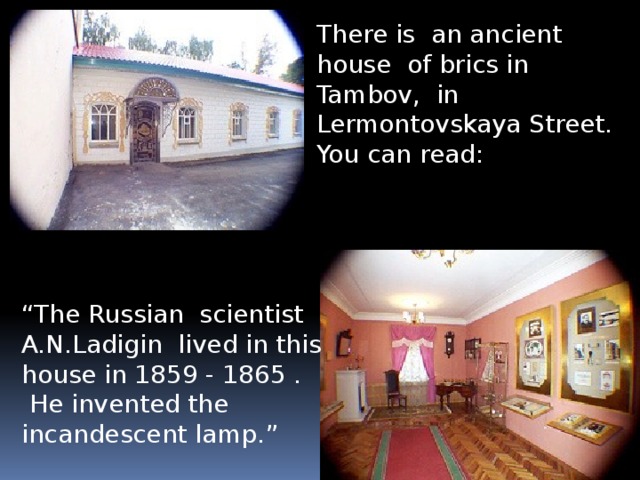 There is an ancient house of brics in Tambov, in Lermontovskaya Street. You can read: “ The Russian scientist A.N.Ladigin lived in this house in 1859 - 1865 .  He invented the incandescent lamp.”