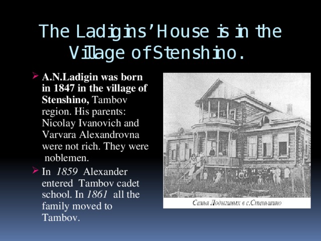 The Ladigins’ House is in the Village of Stenshino.  A.N.Ladigin was born in 1847 in the village of Stenshino, Тambov region. His parents: Nicolay Ivanovich and Varvara Alexandrovna were not rich. They were noblemen. In 1859 Alexander entered Tambov cadet school. In 1861 all the family moved to Tambov. A.N.Ladigin was born in 1847 in the village of Stenshino, Тambov region. His parents: Nicolay Ivanovich and Varvara Alexandrovna were not rich. They were noblemen. In 1859 Alexander entered Tambov cadet school. In 1861 all the family moved to Tambov.