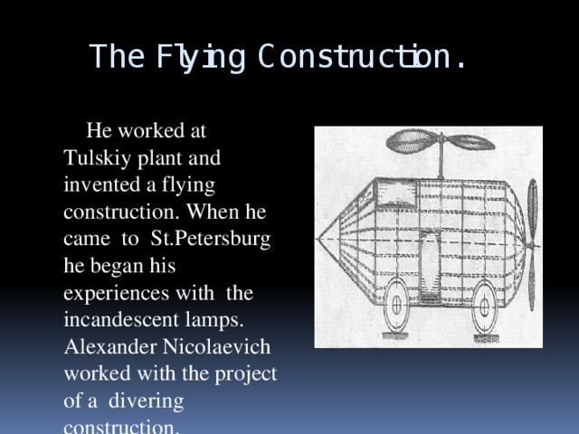 The Flying Construction.  He worked at Tulskiy plant and invented a flying construction. When he came to St.Petersburg he began his experiences with the incandescent lamps. Alexander Nicolaevich worked with the project of a divering construction.