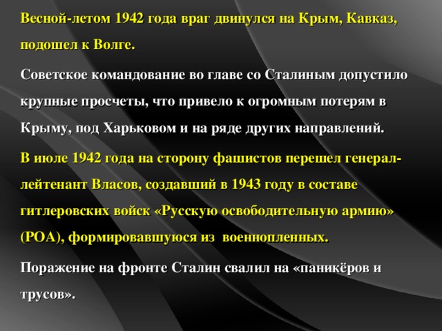 Весной-летом 1942 года враг двинулся на Крым, Кавказ, подошел к Волге. Советское командование во главе со Сталиным допустило крупные просчеты, что привело к огромным потерям в Крыму, под Харьковом и на ряде других направлений. В июле 1942 года на сторону фашистов перешел генерал-лейтенант Власов, создавший в 1943 году в составе гитлеровских войск «Русскую освободительную армию» (РОА), формировавшуюся из военнопленных. Поражение на фронте Сталин свалил на «паникёров и трусов».