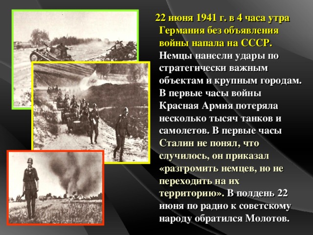 22 июня 1941 г. в 4 часа утра Германия без объявления войны напала на СССР. Немцы нанесли удары по стратегически важным объектам и крупным городам. В первые часы войны Красная Армия потеряла несколько тысяч танков и самолетов. В первые часы Сталин не понял, что случилось, он приказал «разгромить немцев, но не переходить на их территорию». В полдень 22 июня по радио к советскому народу обратился Молотов.