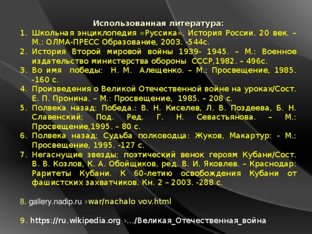 Использованная литература: Школьная энциклопедия «Руссика». История России. 20 век. – М.: ОЛМА-ПРЕСС Образование, 2003. -544с. История Второй мировой войны 1939- 1945. – М.: Военное издательство министерства обороны СССР,1982. – 496с. Во имя победы: Н. М. Алещенко. – М.: Просвещение, 1985. -160 с. Произведения о Великой Отечественной войне на уроках/Сост. Е. П. Пронина. – М.: Просвещение, 1985. – 208 с. Полвека назад: Победа.: В. Н. Киселев, Л. В. Поздеева, Б. Н. Славенский; Под. Ред. Г. Н. Севастьянова. – М.: Просвещение,1995. – 80 с. Полвека назад: Судьба полководца: Жуков, Макартур: - М.: Просвещение, 1995. -127 с. Негаснущие звезды: поэтический венок героям Кубани/Сост. В. В. Козлов, К. А. Обойщиков, ред. В. И. Яковлев. – Краснодар: Раритеты Кубани. К 60-летию освобождения Кубани от фашистских захватчиков. Кн. 2 – 2003. -288 с. 8. gallery.nadip.ru  › war/nachalo vov.html 9. https://ru.wikipedia.org  ›…/ Великая_Отечественная_война  10. to-name.ru  › Война