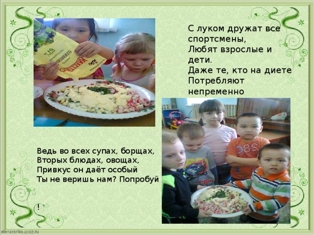 С луком дружат все спортсмены, Любят взрослые и дети. Даже те, кто на диете Потребляют непременно Наш зелёный овощ лук. Ведь во всех супах, борщах, Вторых блюдах, овощах, Привкус он даёт особый Ты не веришь нам? Попробуй !