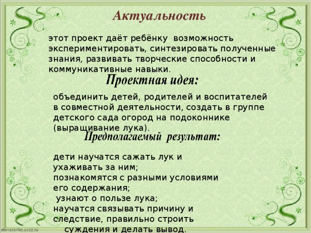 дети научатся сажать лук и ухаживать за ним; познакомятся с разными условиями его содержания;  узнают о пользе лука; научатся связывать причину и следствие, правильно строить  суждения и делать вывод. Актуальность этот проект даёт ребёнку возможность экспериментировать, синтезировать полученные знания, развивать творческие способности и коммуникативные навыки. объединить детей, родителей и воспитателей в совместной деятельности, создать в группе детского сада огород на подоконнике (выращивание лука).