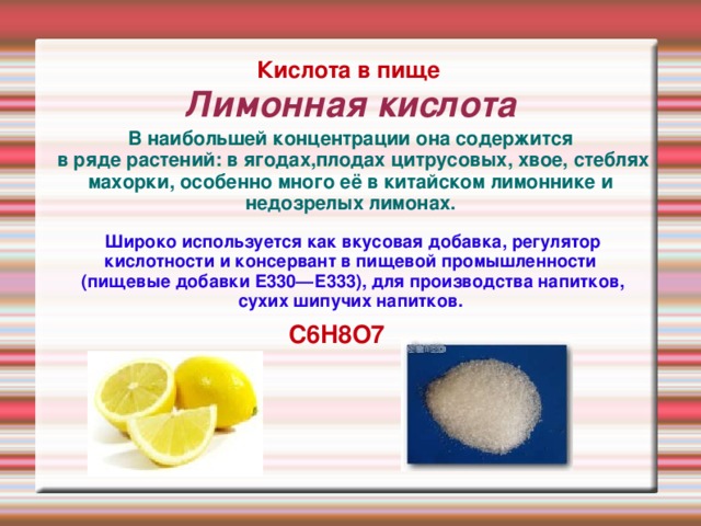 Лимонная кислота Кислота в пище В наибольшей концентрации она содержится  в ряде растений: в ягодах,плодах цитрусовых, хвое, стеблях махорки, особенно много её в китайском лимоннике и недозрелых лимонах.  Широко используется как вкусовая добавка, регулятор кислотности и консервант в пищевой промышленности  (пищевые добавки E330—Е333), для производства напитков, сухих шипучих напитков.   C6H8O7